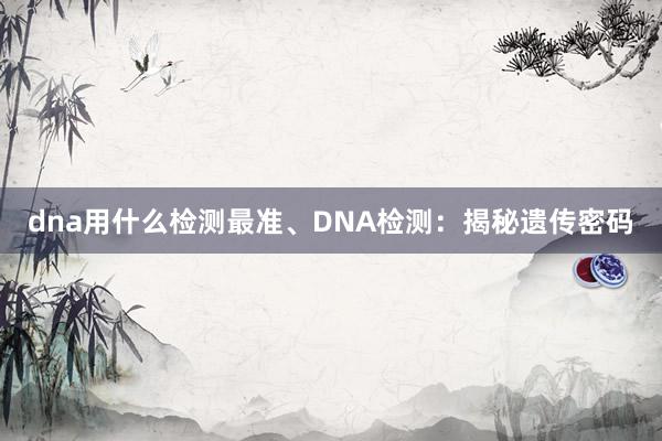 dna用什么检测最准、DNA检测：揭秘遗传密码